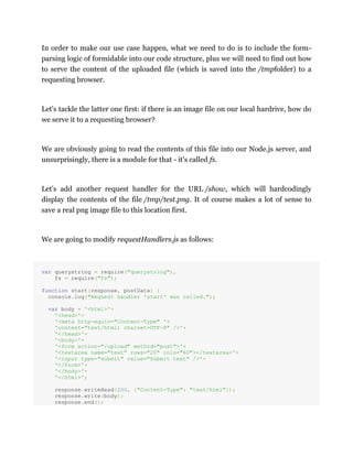 In order to make our use case happen, what we need to do is to include the form-
parsing logic of formidable into our code structure, plus we will need to find out how
to serve the content of the uploaded file (which is saved into the /tmpfolder) to a
requesting browser.
Let's tackle the latter one first: if there is an image file on our local hardrive, how do
we serve it to a requesting browser?
We are obviously going to read the contents of this file into our Node.js server, and
unsurprisingly, there is a module for that - it's called fs.
Let's add another request handler for the URL /show, which will hardcodingly
display the contents of the file /tmp/test.png. It of course makes a lot of sense to
save a real png image file to this location first.
We are going to modify requestHandlers.js as follows:
var querystring = require("querystring"),
fs = require("fs");
function start(response, postData) {
console.log("Request handler 'start' was called.");
var body = '<html>'+
'<head>'+
'<meta http-equiv="Content-Type" '+
'content="text/html; charset=UTF-8" />'+
'</head>'+
'<body>'+
'<form action="/upload" method="post">'+
'<textarea name="text" rows="20" cols="60"></textarea>'+
'<input type="submit" value="Submit text" />'+
'</form>'+
'</body>'+
'</html>';
response.writeHead(200, {"Content-Type": "text/html"});
response.write(body);
response.end();
 
