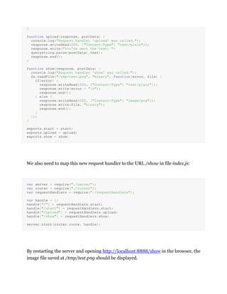 }
function upload(response, postData) {
console.log("Request handler 'upload' was called.");
response.writeHead(200, {"Content-Type": "text/plain"});
response.write("You've sent the text: "+
querystring.parse(postData).text);
response.end();
}
function show(response, postData) {
console.log("Request handler 'show' was called.");
fs.readFile("/tmp/test.png", "binary", function(error, file) {
if(error) {
response.writeHead(500, {"Content-Type": "text/plain"});
response.write(error + "n");
response.end();
} else {
response.writeHead(200, {"Content-Type": "image/png"});
response.write(file, "binary");
response.end();
}
});
}
exports.start = start;
exports.upload = upload;
exports.show = show;
We also need to map this new request handler to the URL /show in file index.js:
var server = require("./server");
var router = require("./router");
var requestHandlers = require("./requestHandlers");
var handle = {}
handle["/"] = requestHandlers.start;
handle["/start"] = requestHandlers.start;
handle["/upload"] = requestHandlers.upload;
handle["/show"] = requestHandlers.show;
server.start(router.route, handle);
By restarting the server and opening http://localhost:8888/show in the browser, the
image file saved at /tmp/test.png should be displayed.
 