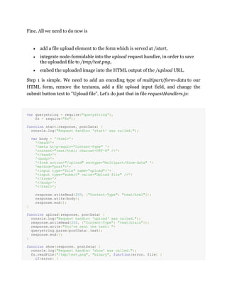 Fine. All we need to do now is
add a file upload element to the form which is served at /start,
integrate node-formidable into the upload request handler, in order to save
the uploaded file to /tmp/test.png,
embed the uploaded image into the HTML output of the /upload URL.
Step 1 is simple. We need to add an encoding type of multipart/form-data to our
HTML form, remove the textarea, add a file upload input field, and change the
submit button text to "Upload file". Let's do just that in file requestHandlers.js:
var querystring = require("querystring"),
fs = require("fs");
function start(response, postData) {
console.log("Request handler 'start' was called.");
var body = '<html>'+
'<head>'+
'<meta http-equiv="Content-Type" '+
'content="text/html; charset=UTF-8" />'+
'</head>'+
'<body>'+
'<form action="/upload" enctype="multipart/form-data" '+
'method="post">'+
'<input type="file" name="upload">'+
'<input type="submit" value="Upload file" />'+
'</form>'+
'</body>'+
'</html>';
response.writeHead(200, {"Content-Type": "text/html"});
response.write(body);
response.end();
}
function upload(response, postData) {
console.log("Request handler 'upload' was called.");
response.writeHead(200, {"Content-Type": "text/plain"});
response.write("You've sent the text: "+
querystring.parse(postData).text);
response.end();
}
function show(response, postData) {
console.log("Request handler 'show' was called.");
fs.readFile("/tmp/test.png", "binary", function(error, file) {
if(error) {
 