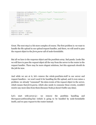response.writeHead(500, {"Content-Type": "text/plain"});
response.write(error + "n");
response.end();
} else {
response.writeHead(200, {"Content-Type": "image/png"});
response.write(file, "binary");
response.end();
}
});
}
exports.start = start;
exports.upload = upload;
exports.show = show;
Great. The next step is a bit more complex of course. The first problem is: we want to
handle the file upload in our upload request handler, and there, we will need to pass
the request object to the form.parse call of node-formidable.
But all we have is the response object and the postData array. Sad panda. Looks like
we will have to pass the request object all the way from the server to the router to the
request handler. There may be more elegant solutions, but this approach should do
the job for now.
And while we are at it, let's remove the whole postData stuff in our server and
request handlers - we won't need it for handling the file upload, and it even raises a
problem: we already "consumed" the data events of the request object in the server,
which means that form.parse, which also needs to consume those events, wouldn't
receive any more data from them (because Node.js doesn't buffer any data).
Let's start with server.js - we remove the postData handling and
therequest.setEncoding line (which is going to be handled by node-formidable
itself), and we pass request to the router instead:
 