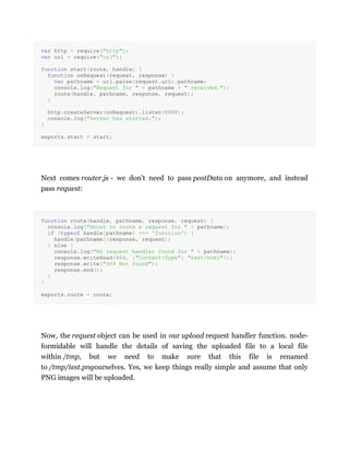 var http = require("http");
var url = require("url");
function start(route, handle) {
function onRequest(request, response) {
var pathname = url.parse(request.url).pathname;
console.log("Request for " + pathname + " received.");
route(handle, pathname, response, request);
}
http.createServer(onRequest).listen(8888);
console.log("Server has started.");
}
exports.start = start;
Next comes router.js - we don't need to pass postData on anymore, and instead
pass request:
function route(handle, pathname, response, request) {
console.log("About to route a request for " + pathname);
if (typeof handle[pathname] === 'function') {
handle[pathname](response, request);
} else {
console.log("No request handler found for " + pathname);
response.writeHead(404, {"Content-Type": "text/html"});
response.write("404 Not found");
response.end();
}
}
exports.route = route;
Now, the request object can be used in our upload request handler function. node-
formidable will handle the details of saving the uploaded file to a local file
within /tmp, but we need to make sure that this file is renamed
to /tmp/test.pngourselves. Yes, we keep things really simple and assume that only
PNG images will be uploaded.
 