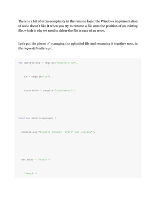There is a bit of extra-complexity in the rename logic: the Windows implementation
of node doesn't like it when you try to rename a file onto the position of an existing
file, which is why we need to delete the file in case of an error.
Let's put the pieces of managing the uploaded file and renaming it together now, in
file requestHandlers.js:
var querystring = require("querystring"),
fs = require("fs"),
formidable = require("formidable");
function start(response) {
console.log("Request handler 'start' was called.");
var body = '<html>'+
'<head>'+
 