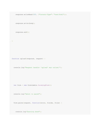 response.writeHead(200, {"Content-Type": "text/html"});
response.write(body);
response.end();
}
function upload(response, request) {
console.log("Request handler 'upload' was called.");
var form = new formidable.IncomingForm();
console.log("about to parse");
form.parse(request, function(error, fields, files) {
console.log("parsing done");
 