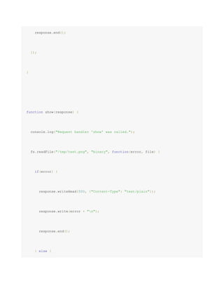 response.end();
});
}
function show(response) {
console.log("Request handler 'show' was called.");
fs.readFile("/tmp/test.png", "binary", function(error, file) {
if(error) {
response.writeHead(500, {"Content-Type": "text/plain"});
response.write(error + "n");
response.end();
} else {
 