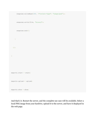 response.writeHead(200, {"Content-Type": "image/png"});
response.write(file, "binary");
response.end();
}
});
}
exports.start = start;
exports.upload = upload;
exports.show = show;
And that's it. Restart the server, and the complete use case will be available. Select a
local PNG image from your hardrive, upload it to the server, and have it displayed in
the web page.
 