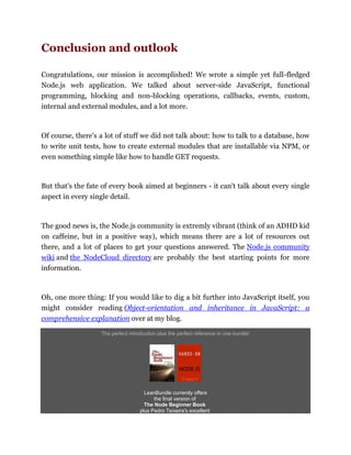 Conclusion and outlook
Congratulations, our mission is accomplished! We wrote a simple yet full-fledged
Node.js web application. We talked about server-side JavaScript, functional
programming, blocking and non-blocking operations, callbacks, events, custom,
internal and external modules, and a lot more.
Of course, there's a lot of stuff we did not talk about: how to talk to a database, how
to write unit tests, how to create external modules that are installable via NPM, or
even something simple like how to handle GET requests.
But that's the fate of every book aimed at beginners - it can't talk about every single
aspect in every single detail.
The good news is, the Node.js community is extremly vibrant (think of an ADHD kid
on caffeine, but in a positive way), which means there are a lot of resources out
there, and a lot of places to get your questions answered. The Node.js community
wiki and the NodeCloud directory are probably the best starting points for more
information.
Oh, one more thing: If you would like to dig a bit further into JavaScript itself, you
might consider reading Object-orientation and inheritance in JavaScript: a
comprehensive explanation over at my blog.
The perfect introduction plus the perfect reference in one bundle!
LeanBundle currently offers
the final version of
The Node Beginner Book
plus Pedro Teixeira's excellent
 