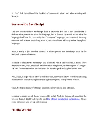 If I don't fail, then this will be the kind of document I wish I had when starting with
Node.js.
Server-side JavaScript
The first incarnations of JavaScript lived in browsers. But this is just the context. It
defines what you can do with the language, but it doesn't say much about what the
language itself can do. JavaScript is a "complete" language: you can use it in many
contexts and achieve everything with it you can achieve with any other "complete"
language.
Node.js really is just another context: it allows you to run JavaScript code in the
backend, outside a browser.
In order to execute the JavaScript you intend to run in the backend, it needs to be
interpreted and, well, executed. This is what Node.js does, by making use of Google's
V8 VM, the same runtime environment for JavaScript that Google Chrome uses.
Plus, Node.js ships with a lot of useful modules, so you don't have to write everything
from scratch, like for example something that outputs a string on the console.
Thus, Node.js is really two things: a runtime environment and a library.
In order to make use of these, you need to install Node.js. Instead of repeating the
process here, I kindly ask you to visit the official installation instructions. Please
come back once you are up and running.
"Hello World"
 