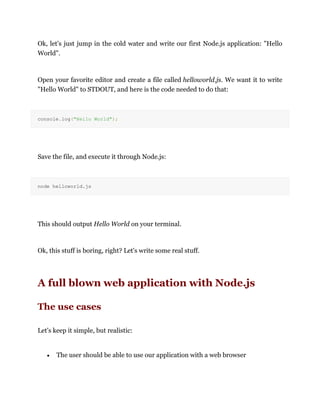 Ok, let's just jump in the cold water and write our first Node.js application: "Hello
World".
Open your favorite editor and create a file called helloworld.js. We want it to write
"Hello World" to STDOUT, and here is the code needed to do that:
console.log("Hello World");
Save the file, and execute it through Node.js:
node helloworld.js
This should output Hello World on your terminal.
Ok, this stuff is boring, right? Let's write some real stuff.
A full blown web application with Node.js
The use cases
Let's keep it simple, but realistic:
The user should be able to use our application with a web browser
 