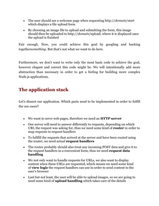 The user should see a welcome page when requesting http://domain/start
which displays a file upload form
By choosing an image file to upload and submitting the form, this image
should then be uploaded to http://domain/upload, where it is displayed once
the upload is finished
Fair enough. Now, you could achieve this goal by googling and hacking
togethersomething. But that's not what we want to do here.
Furthermore, we don't want to write only the most basic code to achieve the goal,
however elegant and correct this code might be. We will intentionally add more
abstraction than necessary in order to get a feeling for building more complex
Node.js applications.
The application stack
Let's dissect our application. Which parts need to be implemented in order to fulfill
the use cases?
We want to serve web pages, therefore we need an HTTP server
Our server will need to answer differently to requests, depending on which
URL the request was asking for, thus we need some kind of router in order to
map requests to request handlers
To fullfill the requests that arrived at the server and have been routed using
the router, we need actual request handlers
The router probably should also treat any incoming POST data and give it to
the request handlers in a convenient form, thus we need request data
handling
We not only want to handle requests for URLs, we also want to display
content when these URLs are requested, which means we need some kind
of view logic the request handlers can use in order to send content to the
user's browser
Last but not least, the user will be able to upload images, so we are going to
need some kind of upload handling which takes care of the details
 