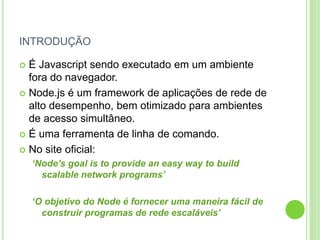INTRODUÇÃO
 É Javascript sendo executado em um ambiente
fora do navegador.
 Node.js é um framework de aplicações de rede de
alto desempenho, bem otimizado para ambientes
de acesso simultâneo.
 É uma ferramenta de linha de comando.
 No site oficial:
‘Node's goal is to provide an easy way to build
scalable network programs’
‘O objetivo do Node é fornecer uma maneira fácil de
construir programas de rede escaláveis’
 