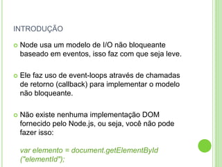 INTRODUÇÃO
 Node usa um modelo de I/O não bloqueante
baseado em eventos, isso faz com que seja leve.
 Ele faz uso de event-loops através de chamadas
de retorno (callback) para implementar o modelo
não bloqueante.
 Não existe nenhuma implementação DOM
fornecido pelo Node.js, ou seja, você não pode
fazer isso:
var elemento = document.getElementById
("elementId");
 