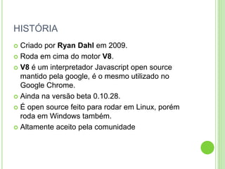 HISTÓRIA
 Criado por Ryan Dahl em 2009.
 Roda em cima do motor V8.
 V8 é um interpretador Javascript open source
mantido pela google, é o mesmo utilizado no
Google Chrome.
 Ainda na versão beta 0.10.28.
 É open source feito para rodar em Linux, porém
roda em Windows também.
 Altamente aceito pela comunidade
 