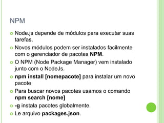 NPM
 Node.js depende de módulos para executar suas
tarefas.
 Novos módulos podem ser instalados facilmente
com o gerenciador de pacotes NPM.
 O NPM (Node Package Manager) vem instalado
junto com o NodeJs.
 npm install [nomepacote] para instalar um novo
pacote
 Para buscar novos pacotes usamos o comando
npm search [nome]
 -g instala pacotes globalmente.
 Le arquivo packages.json.
 