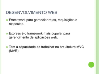 DESENVOLVIMENTO WEB
 Framework para gerenciar rotas, requisições e
respostas.
 Express é o framework mais popular para
gerencimento de aplicações web.
 Tem a capacidade de trabalhar na arquitetura MVC
(MVR)
 