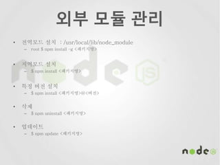 외부 모듈 관리
• 전역모드 설치 : /usr/local/lib/node_module
– root $ npm install –g <패키지명>
• 지역모드 설치
– $ npm install <패키지명>
• 특정 버전 설치
– $ npm install <패키지명>@<버전>
• 삭제
– $ npm uninstall <패키지명>
• 업데이트
– $ npm update <패키지명>
 