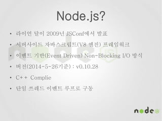 Node.js?
• 라이언 달이 2009년 JSConf에서 발표
• 서버사이드 자바스크립트(V8 엔진) 프레임워크
• 이벤트 기반(Event Driven) Non-Blocking I/O 방식
• 버전(2014-5-26기준) : v0.10.28
• C++ Complie
• 단일 쓰레드 이벤트 루프로 구동
 