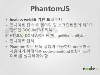 PhantomJS
• healess webkit 기반 브라우저
• 웹사이트 접속 후 렌더링 및 스크립트등의 처리가
완료된 DOCUMENT 획득
• HTML의 DOM API 지원(예 : getElementById)
• 웹사이트 캡처
• PhantomJS 는 단독 실행이 가능하며 node 에서
사용하기 위해서는 node-phantom(브릿지 드라
이버)를 설치하여야 함
 
