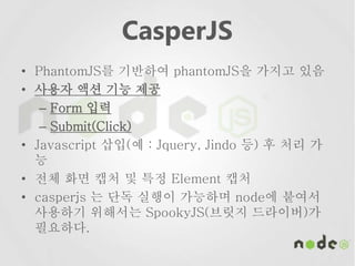 CasperJS
• PhantomJS를 기반하여 phantomJS을 가지고 있음
• 사용자 액션 기능 제공
– Form 입력
– Submit(Click)
• Javascript 삽입(예 : Jquery, Jindo 등) 후 처리 가
능
• 전체 화면 캡처 및 특정 Element 캡처
• casperjs 는 단독 실행이 가능하며 node에 붙여서
사용하기 위해서는 SpookyJS(브릿지 드라이버)가
필요하다.
 
