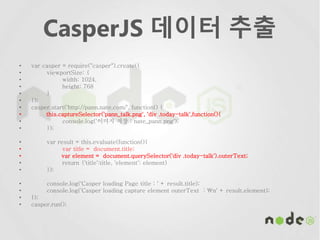 CasperJS 데이터 추출
• var casper = require("casper").create({
• viewportSize: {
• width: 1024,
• height: 768
• }
• });
• casper.start('http://pann.nate.com/', function() {
• this.captureSelector('pann_talk.png', 'div .today-talk',function(){
• console.log('이미지 저장 : nate_pann.png');
• });
• var result = this.evaluate(function(){
• var title = document.title;
• var element = document.querySelector('div .today-talk').outerText;
• return {'title':title, 'element': element}
• });
• console.log('Casper loading Page title : ' + result.title);
• console.log('Casper loading capture element outerText : n' + result.element);
• });
• casper.run();
 