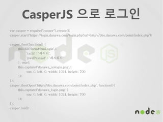 CasperJS 으로 로그인
var casper = require("casper").create();
casper.start('https://login.danawa.com/login.php?url=http://bbs.danawa.com/point/index.php');
casper.then(function() {
this.fill('form#frmLogin',{
'txtId' : ‘아이디',
'pwdPasswd' : ‘패스워드'
}, true);
this.capture('danawa_nologin.png',{
top: 0, left: 0, width: 1024, height: 700
});
});
casper.thenOpen('http://bbs.danawa.com/point/index.php', function(){
this.capture('danawa_login.png',{
top: 0, left: 0, width: 1024, height: 700
});
});
casper.run();
 