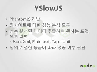 YSlowJS
• PhantomJS 기반
• 웹사이트에 대한 성능 분석 도구
• 성능 분석된 데이터 추출하여 원하는 포맷
으로 리턴
- Json, Xml, Plain text, Tap, JUnit
• 임의로 정한 등급에 따라 성공 여부 판단
 