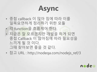 Async
• 중첩 callback 이 많아 짐에 따라 이를
일목요연하게 정리하기 위한 모듈
• 각 function을 흐름제어 한다.
• 지금은 잘 모르겠지만 개발을 하게 되면
중첩 Callback 이 많아짐에 따라 필요성을
느끼게 될 것 이다.
그때 찾아보면 좋을 것 같다.
• 참고 URL : http://nodeqa.com/nodejs_ref/3
 