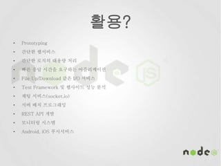 활용?
• Prototyping
• 간단한 웹서비스
• 간단한 로직의 대용량 처리
• 빠른 응답 시간을 요구하는 어플리케이션
• File Up/Download 같은 I/O 서비스
• Test Framework 및 웹사이트 성능 분석
• 채팅 서비스(socket.io)
• 서버 배치 프로그래밍
• REST API 개발
• 모니터링 시스템
• Android, iOS 푸시서비스
 