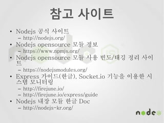 참고 사이트
• Nodejs 공식 사이트
– http://nodejs.org/
• Nodejs opensource 모듈 정보
– https://www.npmjs.org/
• Nodejs opensource 모듈 사용 빈도/태깅 정리 사이
트
– https://nodejsmodules.org/
• Express 가이드(한글), Socket.io 기능을 이용한 시
스템 모니터링
– http://firejune.io/
– http://firejune.io/express/guide
• Nodejs 내장 모듈 한글 Doc
– http://nodejs-kr.org/
 