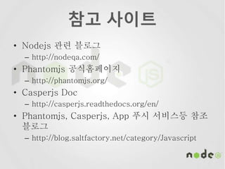 참고 사이트
• Nodejs 관련 블로그
– http://nodeqa.com/
• Phantomjs 공식홈페이지
– http://phantomjs.org/
• Casperjs Doc
– http://casperjs.readthedocs.org/en/
• Phantomjs, Casperjs, App 푸시 서비스등 참조
블로그
– http://blog.saltfactory.net/category/Javascript
 