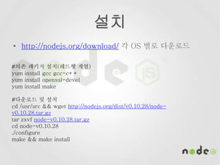 설치
• http://nodejs.org/download/ 각 OS 별로 다운로드
#의존 패키지 설치(레드헷 계열)
yum install gcc gcc-c++
yum install openssl-devel
yum install make
#다운로드 및 설치
cd /usr/src && wget http://nodejs.org/dist/v0.10.28/node-
v0.10.28.tar.gz
tar zxvf node-v0.10.28.tar.gz
cd node-v0.10.28
./configure
make && make install
 