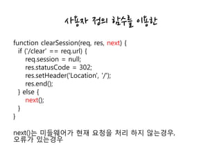 사용자 정의 함수를 이용한
function clearSession(req, res, next) {
if ('/clear' == req.url) {
req.session = null;
res.statusCode = 302;
res.setHeader('Location', '/');
res.end();
} else {
next();
}
}
next()는 미들웨어가 현재 요청을 처리 하지 않는경우,
오류가 있는경우
 