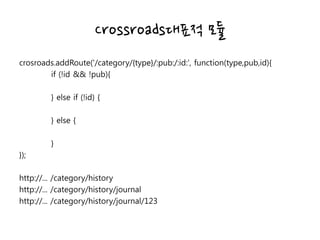 Crossroads대표적 모듈
crosroads.addRoute('/category/{type}/:pub:/:id:', function(type,pub,id){
if (!id && !pub){
} else if (!id) {
} else {
}
});
http://... /category/history
http://... /category/history/journal
http://... /category/history/journal/123
 