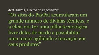 Jeff Harrell, diretor de engenharia:
“Os sites do PayPal acumularam um
grande número de dívidas técnicas, e
a ideia era ter uma pilha tecnológica
livre delas de modo a possibilitar
uma maior agilidade e inovação em
seus produtos”
 