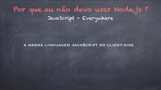 Por que eu não devo usar Node.js ? 
JavaScript - Everywhere 
a mesma linguagem JavaScript do client-side 
 