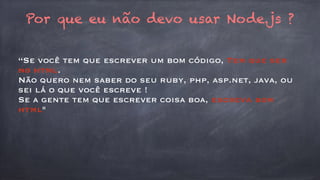 Por que eu não devo usar Node.js ? 
“Se você tem que escrever um bom código, Tem que ser 
no html. 
Não quero nem saber do seu ruby, php, asp.net, java, ou 
sei lá o que você escreve ! 
Se a gente tem que escrever coisa boa, escreva bom 
html" 
 