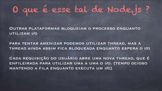 O que é esse tal de Node.js ? 
Outras plataformas bloqueiam o processo enquanto 
utilizam i/o 
para tentar amenizar podemos utilizar thread, mas a 
thread ainda assim fica bloqueada enquanto espera o i/o 
Cada requisição do usuário abre uma nova thread, que é 
enfileirada para utilizar uma a uma o i/o. (tempo ocioso 
mantendo a fila enquanto executa um i/o) 
 