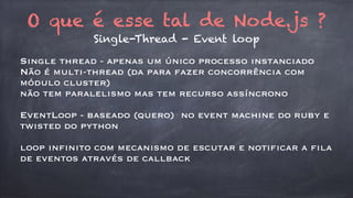 O que é esse tal de Node.js ? 
Single-Thread - Event loop 
Single thread - apenas um único processo instanciado 
Não é multi-thread (da para fazer concorrência com 
módulo cluster) 
não tem paralelismo mas tem recurso assíncrono 
EventLoop - baseado (quero) no event machine do ruby e 
twisted do python 
loop infinito com mecanismo de escutar e notificar a fila 
de eventos através de callback 
 