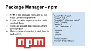 Package Manager - npm 
● NPM is the package manager for the 
Node JavaScript platform 
● It puts modules in place so that node 
can find them. 
● Reads all project dependencies from 
package.json 
● Main commands are init, install, link, ls, 
and search. 
{ 
"name": "NewProject", 
"version": "0.0.1", 
"description": "showcase project", 
"main": "index.js", 
"scripts": { 
"test": "node index.js" 
}, 
"keywords": [ 
"new", 
"project" 
], 
"author": "matef", 
"license": "BSD-2-Clause" 
} 
 