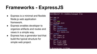 Frameworks - ExpressJS 
● Express is a minimal and flexible 
Node.js web application 
framework. 
● Express enables developer to 
organize artifacts and routes and 
views in a simple way. 
● Express has a generator tool that 
build the typical structure for 
simple web project. 
 