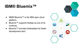 IBM® Bluemix™ 
● IBM® Bluemix™ is the IBM open cloud 
platform. 
● Bluemix™ supports Nodejs as one of its 
runtimes. 
● Bluemix™ provides boilerplates for faster 
development start. 
 