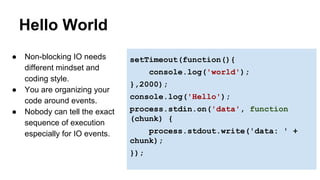 Hello World 
setTimeout(function(){ 
console.log('world'); 
},2000); 
console.log('Hello'); 
process.stdin.on('data', function 
(chunk) { 
process.stdout.write('data: ' + 
chunk); 
}); 
● Non-blocking IO needs 
different mindset and 
coding style. 
● You are organizing your 
code around events. 
● Nobody can tell the exact 
sequence of execution 
especially for IO events. 
 