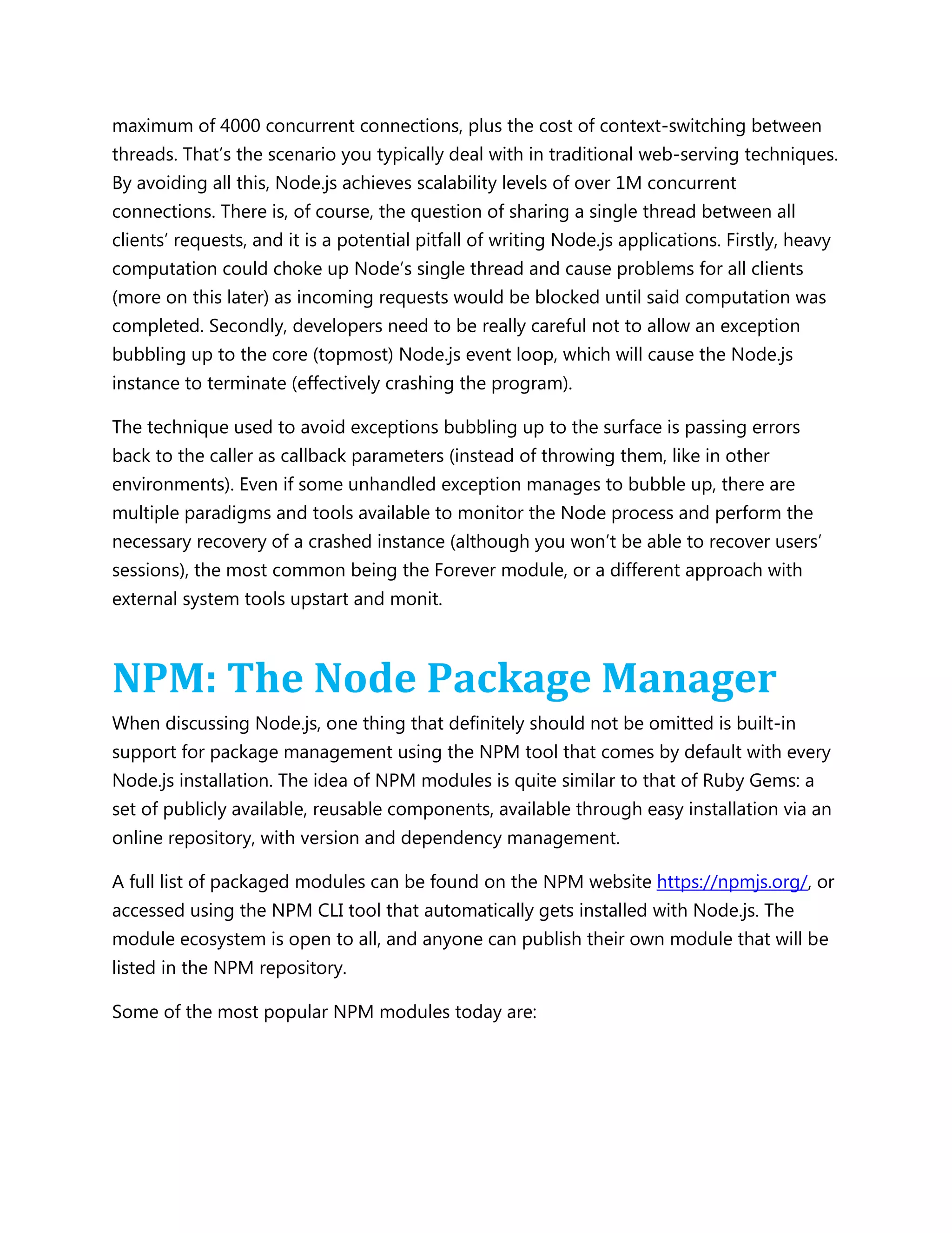 maximum of 4000 concurrent connections, plus the cost of context-switching between
threads. That’s the scenario you typically deal with in traditional web-serving techniques.
By avoiding all this, Node.js achieves scalability levels of over 1M concurrent
connections. There is, of course, the question of sharing a single thread between all
clients’ requests, and it is a potential pitfall of writing Node.js applications. Firstly, heavy
computation could choke up Node’s single thread and cause problems for all clients
(more on this later) as incoming requests would be blocked until said computation was
completed. Secondly, developers need to be really careful not to allow an exception
bubbling up to the core (topmost) Node.js event loop, which will cause the Node.js
instance to terminate (effectively crashing the program).
The technique used to avoid exceptions bubbling up to the surface is passing errors
back to the caller as callback parameters (instead of throwing them, like in other
environments). Even if some unhandled exception manages to bubble up, there are
multiple paradigms and tools available to monitor the Node process and perform the
necessary recovery of a crashed instance (although you won’t be able to recover users’
sessions), the most common being the Forever module, or a different approach with
external system tools upstart and monit.
NPM: The Node Package Manager
When discussing Node.js, one thing that definitely should not be omitted is built-in
support for package management using the NPM tool that comes by default with every
Node.js installation. The idea of NPM modules is quite similar to that of Ruby Gems: a
set of publicly available, reusable components, available through easy installation via an
online repository, with version and dependency management.
A full list of packaged modules can be found on the NPM website https://npmjs.org/, or
accessed using the NPM CLI tool that automatically gets installed with Node.js. The
module ecosystem is open to all, and anyone can publish their own module that will be
listed in the NPM repository.
Some of the most popular NPM modules today are:
 