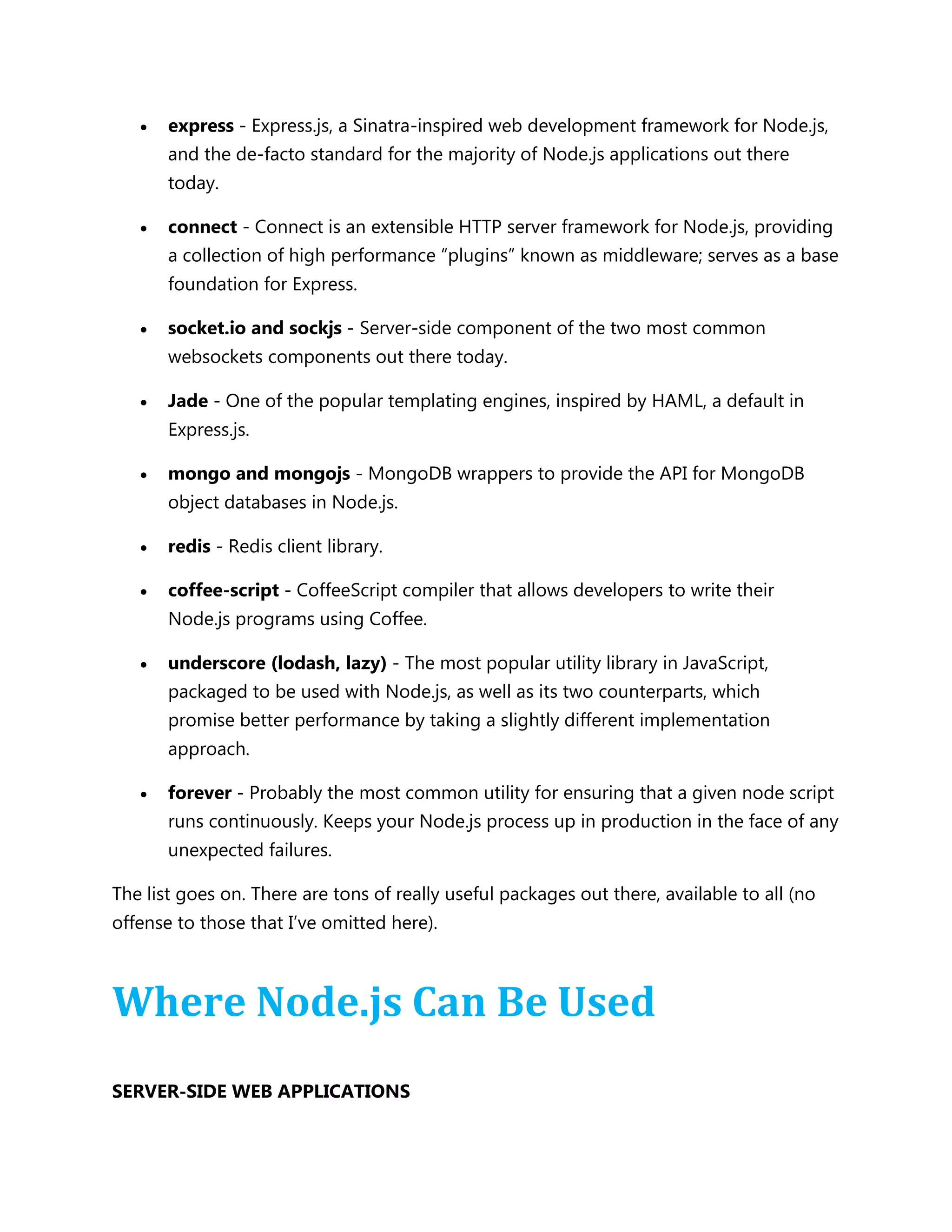  express - Express.js, a Sinatra-inspired web development framework for Node.js,
and the de-facto standard for the majority of Node.js applications out there
today.
 connect - Connect is an extensible HTTP server framework for Node.js, providing
a collection of high performance ―plugins‖ known as middleware; serves as a base
foundation for Express.
 socket.io and sockjs - Server-side component of the two most common
websockets components out there today.
 Jade - One of the popular templating engines, inspired by HAML, a default in
Express.js.
 mongo and mongojs - MongoDB wrappers to provide the API for MongoDB
object databases in Node.js.
 redis - Redis client library.
 coffee-script - CoffeeScript compiler that allows developers to write their
Node.js programs using Coffee.
 underscore (lodash, lazy) - The most popular utility library in JavaScript,
packaged to be used with Node.js, as well as its two counterparts, which
promise better performance by taking a slightly different implementation
approach.
 forever - Probably the most common utility for ensuring that a given node script
runs continuously. Keeps your Node.js process up in production in the face of any
unexpected failures.
The list goes on. There are tons of really useful packages out there, available to all (no
offense to those that I’ve omitted here).
Where Node.js Can Be Used
SERVER-SIDE WEB APPLICATIONS
 