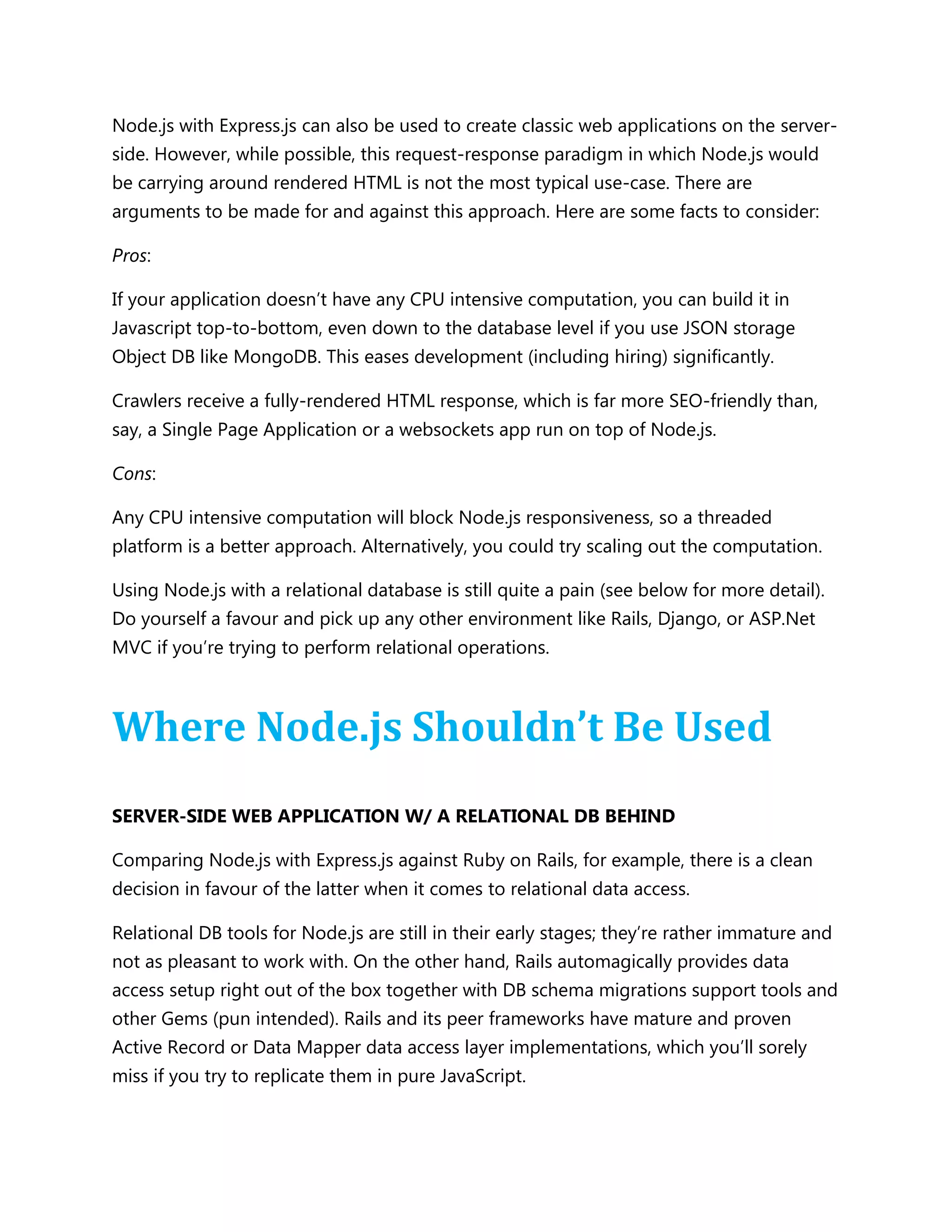 Node.js with Express.js can also be used to create classic web applications on the server-
side. However, while possible, this request-response paradigm in which Node.js would
be carrying around rendered HTML is not the most typical use-case. There are
arguments to be made for and against this approach. Here are some facts to consider:
Pros:
If your application doesn’t have any CPU intensive computation, you can build it in
Javascript top-to-bottom, even down to the database level if you use JSON storage
Object DB like MongoDB. This eases development (including hiring) significantly.
Crawlers receive a fully-rendered HTML response, which is far more SEO-friendly than,
say, a Single Page Application or a websockets app run on top of Node.js.
Cons:
Any CPU intensive computation will block Node.js responsiveness, so a threaded
platform is a better approach. Alternatively, you could try scaling out the computation.
Using Node.js with a relational database is still quite a pain (see below for more detail).
Do yourself a favour and pick up any other environment like Rails, Django, or ASP.Net
MVC if you’re trying to perform relational operations.
Where Node.js Shouldn’t Be Used
SERVER-SIDE WEB APPLICATION W/ A RELATIONAL DB BEHIND
Comparing Node.js with Express.js against Ruby on Rails, for example, there is a clean
decision in favour of the latter when it comes to relational data access.
Relational DB tools for Node.js are still in their early stages; they’re rather immature and
not as pleasant to work with. On the other hand, Rails automagically provides data
access setup right out of the box together with DB schema migrations support tools and
other Gems (pun intended). Rails and its peer frameworks have mature and proven
Active Record or Data Mapper data access layer implementations, which you’ll sorely
miss if you try to replicate them in pure JavaScript.
 