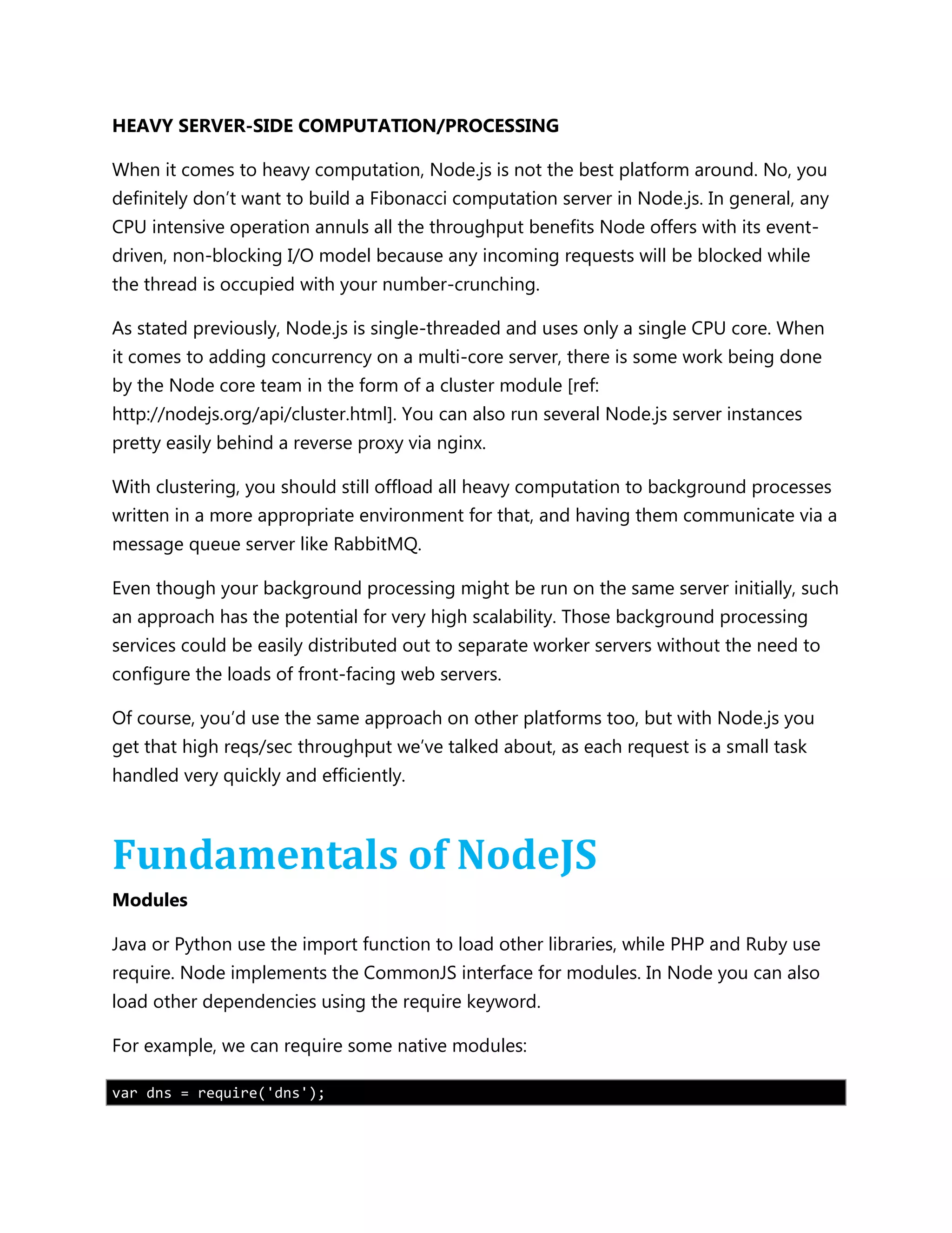 HEAVY SERVER-SIDE COMPUTATION/PROCESSING
When it comes to heavy computation, Node.js is not the best platform around. No, you
definitely don’t want to build a Fibonacci computation server in Node.js. In general, any
CPU intensive operation annuls all the throughput benefits Node offers with its event-
driven, non-blocking I/O model because any incoming requests will be blocked while
the thread is occupied with your number-crunching.
As stated previously, Node.js is single-threaded and uses only a single CPU core. When
it comes to adding concurrency on a multi-core server, there is some work being done
by the Node core team in the form of a cluster module [ref:
http://nodejs.org/api/cluster.html]. You can also run several Node.js server instances
pretty easily behind a reverse proxy via nginx.
With clustering, you should still offload all heavy computation to background processes
written in a more appropriate environment for that, and having them communicate via a
message queue server like RabbitMQ.
Even though your background processing might be run on the same server initially, such
an approach has the potential for very high scalability. Those background processing
services could be easily distributed out to separate worker servers without the need to
configure the loads of front-facing web servers.
Of course, you’d use the same approach on other platforms too, but with Node.js you
get that high reqs/sec throughput we’ve talked about, as each request is a small task
handled very quickly and efficiently.
Fundamentals of NodeJS
Modules
Java or Python use the import function to load other libraries, while PHP and Ruby use
require. Node implements the CommonJS interface for modules. In Node you can also
load other dependencies using the require keyword.
For example, we can require some native modules:
var dns = require('dns');
 