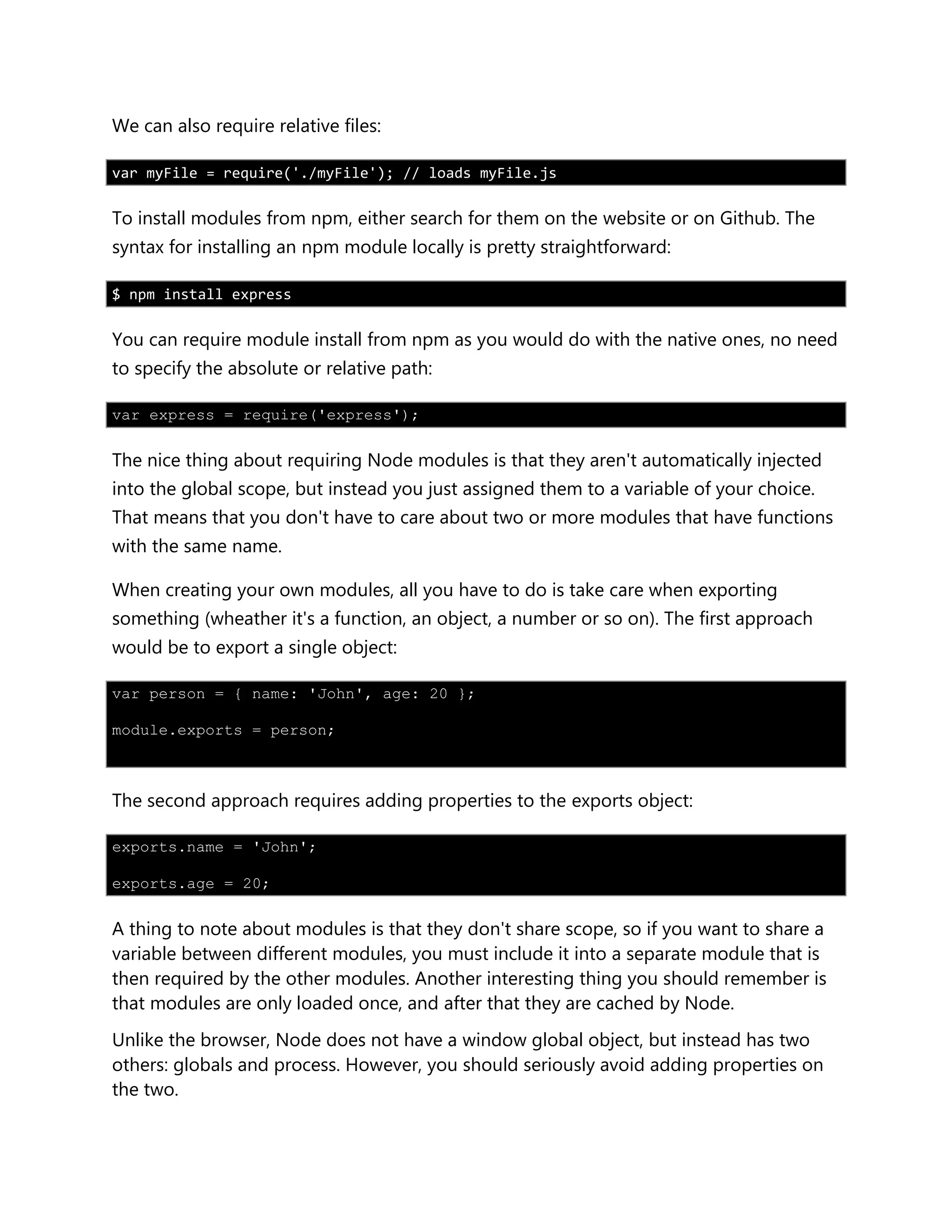 We can also require relative files:
var myFile = require('./myFile'); // loads myFile.js
To install modules from npm, either search for them on the website or on Github. The
syntax for installing an npm module locally is pretty straightforward:
$ npm install express
You can require module install from npm as you would do with the native ones, no need
to specify the absolute or relative path:
var express = require('express');
The nice thing about requiring Node modules is that they aren't automatically injected
into the global scope, but instead you just assigned them to a variable of your choice.
That means that you don't have to care about two or more modules that have functions
with the same name.
When creating your own modules, all you have to do is take care when exporting
something (wheather it's a function, an object, a number or so on). The first approach
would be to export a single object:
var person = { name: 'John', age: 20 };
module.exports = person;
The second approach requires adding properties to the exports object:
exports.name = 'John';
exports.age = 20;
A thing to note about modules is that they don't share scope, so if you want to share a
variable between different modules, you must include it into a separate module that is
then required by the other modules. Another interesting thing you should remember is
that modules are only loaded once, and after that they are cached by Node.
Unlike the browser, Node does not have a window global object, but instead has two
others: globals and process. However, you should seriously avoid adding properties on
the two.
 
