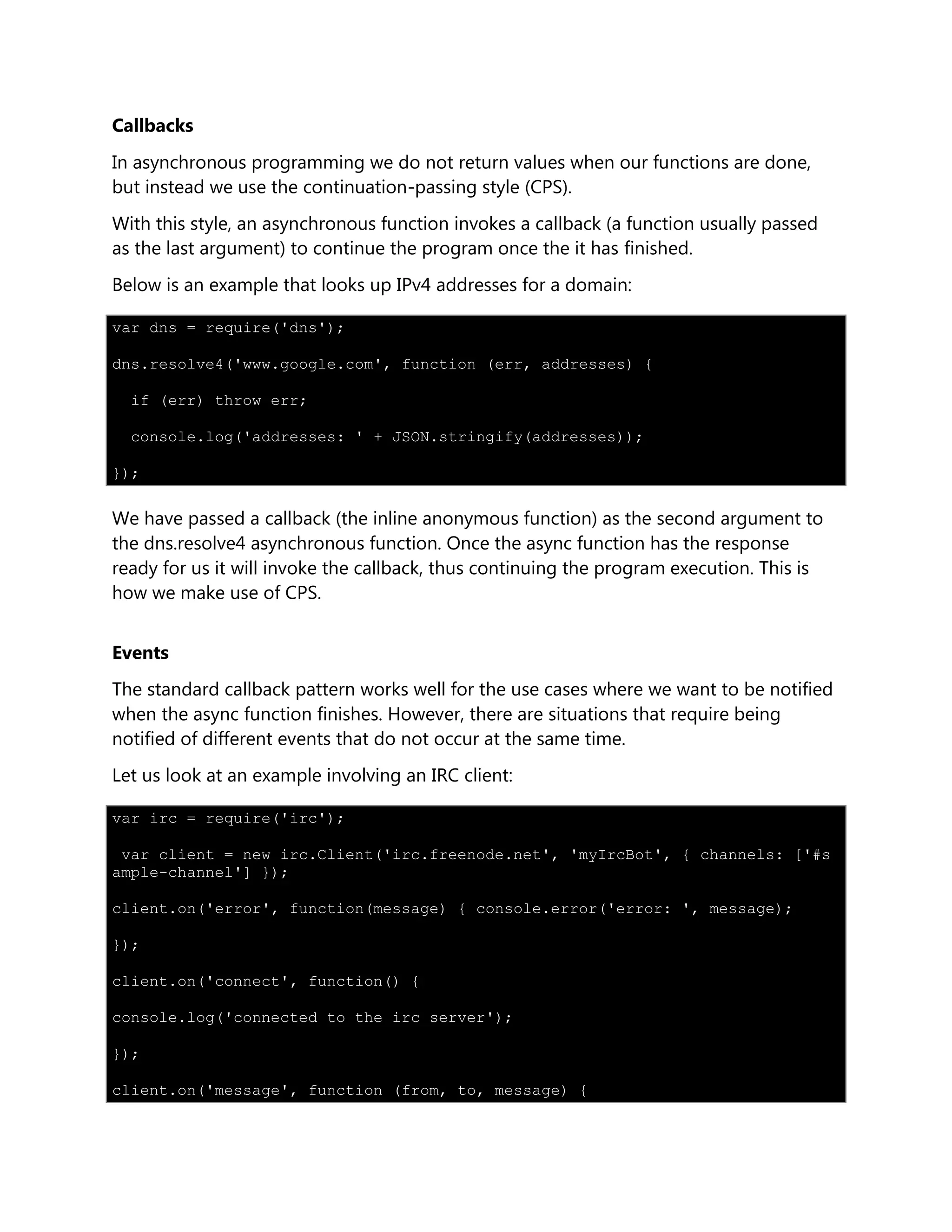 Callbacks
In asynchronous programming we do not return values when our functions are done,
but instead we use the continuation-passing style (CPS).
With this style, an asynchronous function invokes a callback (a function usually passed
as the last argument) to continue the program once the it has finished.
Below is an example that looks up IPv4 addresses for a domain:
var dns = require('dns');
dns.resolve4('www.google.com', function (err, addresses) {
if (err) throw err;
console.log('addresses: ' + JSON.stringify(addresses));
});
We have passed a callback (the inline anonymous function) as the second argument to
the dns.resolve4 asynchronous function. Once the async function has the response
ready for us it will invoke the callback, thus continuing the program execution. This is
how we make use of CPS.
Events
The standard callback pattern works well for the use cases where we want to be notified
when the async function finishes. However, there are situations that require being
notified of different events that do not occur at the same time.
Let us look at an example involving an IRC client:
var irc = require('irc');
var client = new irc.Client('irc.freenode.net', 'myIrcBot', { channels: ['#s
ample-channel'] });
client.on('error', function(message) { console.error('error: ', message);
});
client.on('connect', function() {
console.log('connected to the irc server');
});
client.on('message', function (from, to, message) {
 