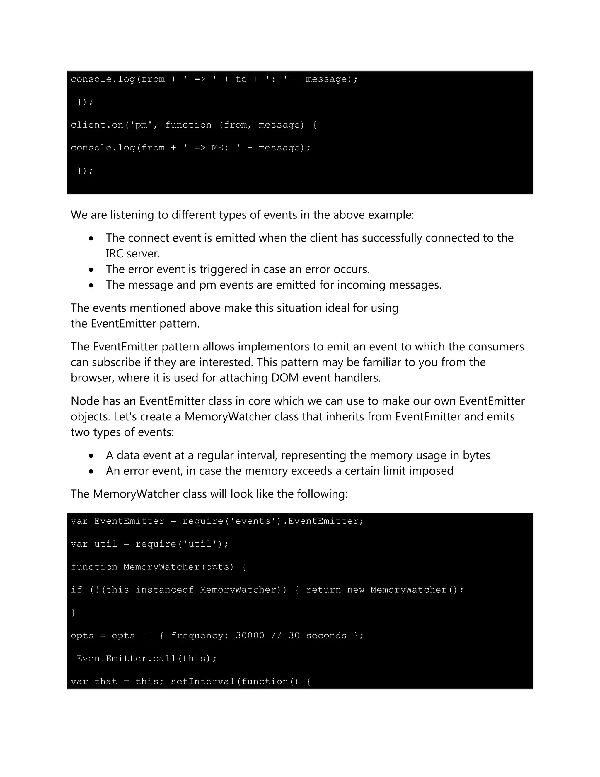 console.log(from + ' => ' + to + ': ' + message);
});
client.on('pm', function (from, message) {
console.log(from + ' => ME: ' + message);
});
We are listening to different types of events in the above example:
 The connect event is emitted when the client has successfully connected to the
IRC server.
 The error event is triggered in case an error occurs.
 The message and pm events are emitted for incoming messages.
The events mentioned above make this situation ideal for using
the EventEmitter pattern.
The EventEmitter pattern allows implementors to emit an event to which the consumers
can subscribe if they are interested. This pattern may be familiar to you from the
browser, where it is used for attaching DOM event handlers.
Node has an EventEmitter class in core which we can use to make our own EventEmitter
objects. Let's create a MemoryWatcher class that inherits from EventEmitter and emits
two types of events:
 A data event at a regular interval, representing the memory usage in bytes
 An error event, in case the memory exceeds a certain limit imposed
The MemoryWatcher class will look like the following:
var EventEmitter = require('events').EventEmitter;
var util = require('util');
function MemoryWatcher(opts) {
if (!(this instanceof MemoryWatcher)) { return new MemoryWatcher();
}
opts = opts || { frequency: 30000 // 30 seconds };
EventEmitter.call(this);
var that = this; setInterval(function() {
 