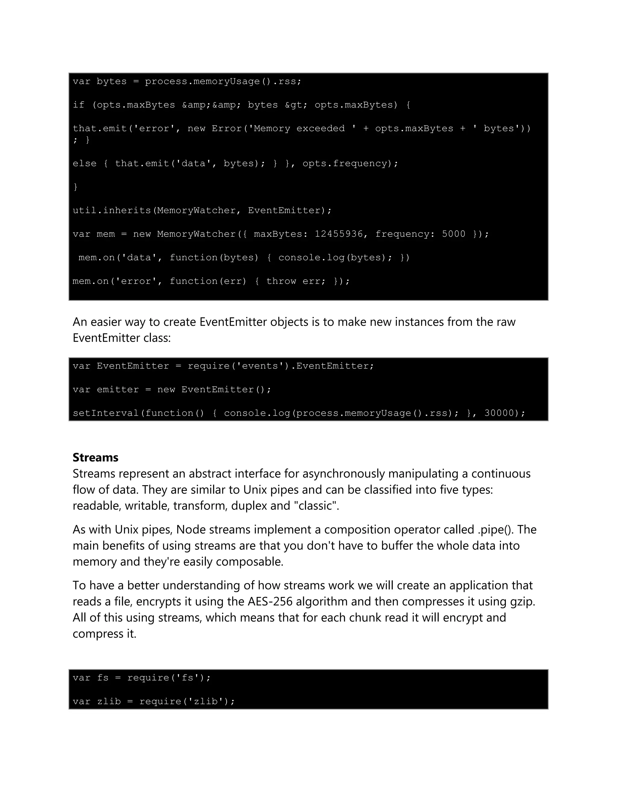 var bytes = process.memoryUsage().rss;
if (opts.maxBytes &amp;&amp; bytes &gt; opts.maxBytes) {
that.emit('error', new Error('Memory exceeded ' + opts.maxBytes + ' bytes'))
; }
else { that.emit('data', bytes); } }, opts.frequency);
}
util.inherits(MemoryWatcher, EventEmitter);
var mem = new MemoryWatcher({ maxBytes: 12455936, frequency: 5000 });
mem.on('data', function(bytes) { console.log(bytes); })
mem.on('error', function(err) { throw err; });
An easier way to create EventEmitter objects is to make new instances from the raw
EventEmitter class:
var EventEmitter = require('events').EventEmitter;
var emitter = new EventEmitter();
setInterval(function() { console.log(process.memoryUsage().rss); }, 30000);
Streams
Streams represent an abstract interface for asynchronously manipulating a continuous
flow of data. They are similar to Unix pipes and can be classified into five types:
readable, writable, transform, duplex and "classic".
As with Unix pipes, Node streams implement a composition operator called .pipe(). The
main benefits of using streams are that you don't have to buffer the whole data into
memory and they're easily composable.
To have a better understanding of how streams work we will create an application that
reads a file, encrypts it using the AES-256 algorithm and then compresses it using gzip.
All of this using streams, which means that for each chunk read it will encrypt and
compress it.
var fs = require('fs');
var zlib = require('zlib');
 