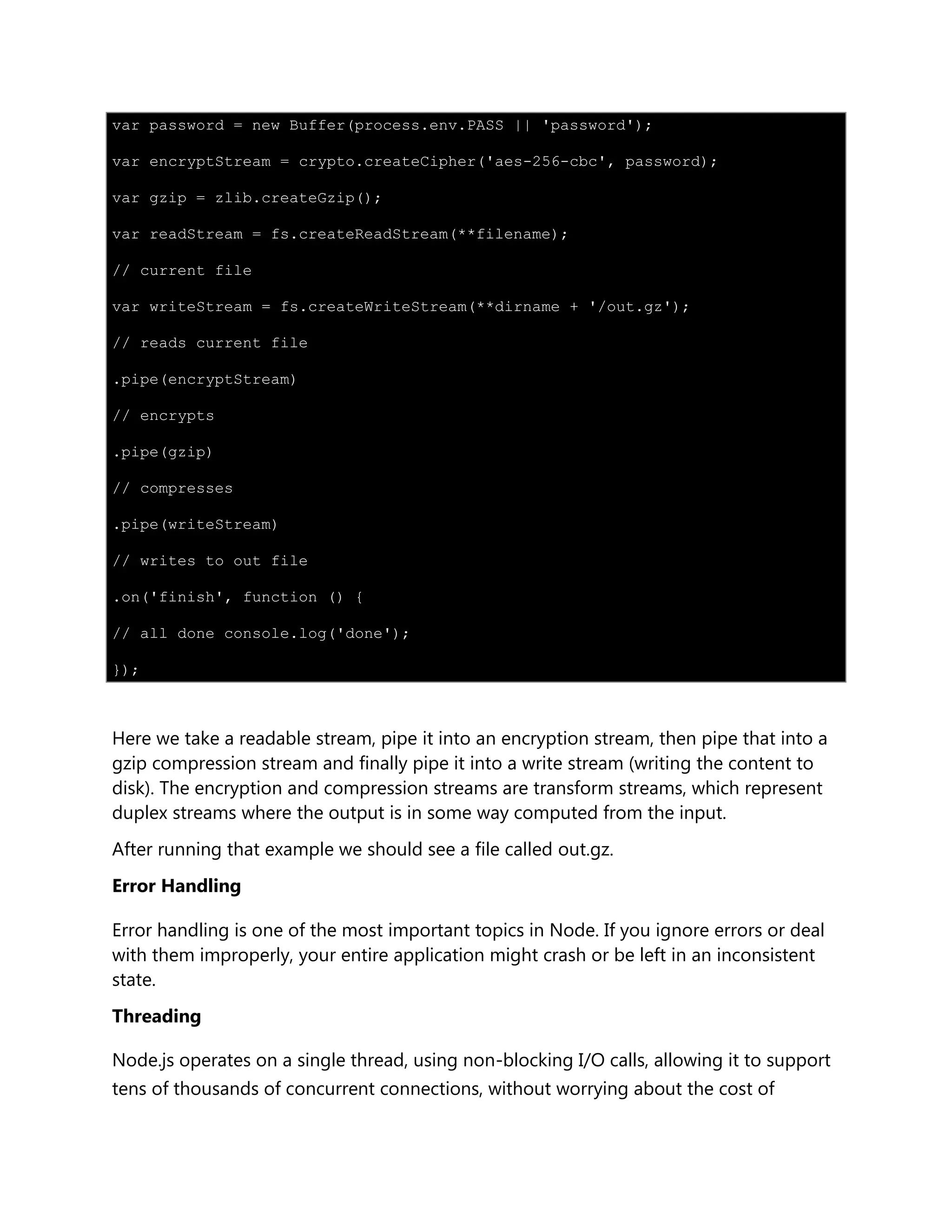 var password = new Buffer(process.env.PASS || 'password');
var encryptStream = crypto.createCipher('aes-256-cbc', password);
var gzip = zlib.createGzip();
var readStream = fs.createReadStream(**filename);
// current file
var writeStream = fs.createWriteStream(**dirname + '/out.gz');
// reads current file
.pipe(encryptStream)
// encrypts
.pipe(gzip)
// compresses
.pipe(writeStream)
// writes to out file
.on('finish', function () {
// all done console.log('done');
});
Here we take a readable stream, pipe it into an encryption stream, then pipe that into a
gzip compression stream and finally pipe it into a write stream (writing the content to
disk). The encryption and compression streams are transform streams, which represent
duplex streams where the output is in some way computed from the input.
After running that example we should see a file called out.gz.
Error Handling
Error handling is one of the most important topics in Node. If you ignore errors or deal
with them improperly, your entire application might crash or be left in an inconsistent
state.
Threading
Node.js operates on a single thread, using non-blocking I/O calls, allowing it to support
tens of thousands of concurrent connections, without worrying about the cost of
 